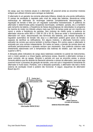 de carga, que nos motores atuais é o alternador. (É possível ainda se encontrar motores
antigos que utilizam dínamo para carregar as baterias).
O alternador é um gerador de corrente alternada trifásica, dotado de uma ponte retificadora.
O campo de excitação é regulado pelo nível de carga das baterias, devendo-se evitar
sobrecarga do alternador ao recarregar baterias completamente descarregadas. A
regulação de tensão é feita por um regulador automático transistorizado. A potência do
alternador é determinada pelos receptores (iluminação, ventilador, parada, etc.) e também
pelo tamanho da bateria, a freqüência de faixas desvantajosas de velocidades no programa
de marcha do motor (no trânsito urbano mais que 50% do tempo pode ser em marcha em
vazio) e ainda a freqüência de partidas. Nos motores de médio porte, a potência do
alternador situa-se entre 800 e 1.300 W (35 e 55 A). Deve-se evitar o funcionamento do
alternador em vazio, desconectado dos terminais das baterias, pois nessas situações o
regulador automático de tensão não atua e o alternador poderá gerar picos de tensão
capazes de danificar os retificadores. Em alguns motores, o alternador funciona como
esticador da correia que aciona também a bomba d’água. Em outros casos o alternador é
acionado por uma correia independente. Em todos os casos, a tensão da correia deve ser
verificada periodicamente e ajustada sempre que necessário. Sua potência máxima está
diretamente relacionada com a temperatura das bobinas do estator, que não deve ser
superior a 90°C.
A lâmpada piloto indicadora de carga da(s) bateria(s) existente no painel de instrumentos,
com o motor parado e a chave ligada, permanece acesa. Quando o alternador começa a
gerar corrente, ela se apaga. Durante o período em que se encontra acesa, a pouca
corrente elétrica que flui através do filamento alimenta o campo do alternador, para que seja
possível iniciar o processo de geração de tensão, uma vez que o magnetismo remanente do
alternador é muito baixo. Portanto, com a lâmpada queimada, o alternador não terá a fonte
externa de excitação inicial e poderá não funcionar. A seguir, esquemas do alternador
Bosch tipo K1.
Alternador BOSCH K1
Eng José Claudio Pereira www.joseclaudio.eng.br Pág. 48
 