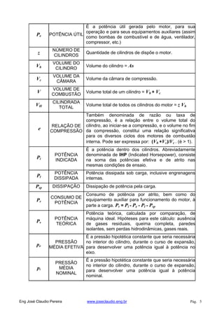 Pe POTÊNCIA ÚTIL
É a potência útil gerada pelo motor, para sua
operação e para seus equipamentos auxiliares (assim
como bombas de combustível e de água, ventilador,
compressor, etc.)
z
NÚMERO DE
CILINDROS
Quantidade de cilindros de dispõe o motor.
Vh
VOLUME DO
CILINDRO
Volume do cilindro = As
Vc
VOLUME DA
CÂMARA
Volume da câmara de compressão.
V
VOLUME DE
COMBUSTÃO
Volume total de um cilindro = Vh + Vc
VH
CILINDRADA
TOTAL
Volume total de todos os cilindros do motor = z Vh
e
RELAÇÃO DE
COMPRESSÃO
Também denominada de razão ou taxa de
compressão, é a relação entre o volume total do
cilindro, ao iniciar-se a compressão, e o volume no fim
da compressão, constitui uma relação significativa
para os diversos ciclos dos motores de combustão
interna. Pode ser expressa por: (Vh +Vc)/Vc . (é > 1).
Pi
POTÊNCIA
INDICADA
É a potência dentro dos cilindros. Abreviadamente
denominada de IHP (Indicated Horsepower), consiste
na soma das potências efetiva e de atrito nas
mesmas condições de ensaio.
Pl
POTÊNCIA
DISSIPADA
Potência dissipada sob carga, inclusive engrenagens
internas.
Psp DISSIPAÇÃO Dissipação de potência pela carga.
Pr
CONSUMO DE
POTÊNCIA
Consumo de potência por atrito, bem como do
equipamento auxiliar para funcionamento do motor, à
parte a carga. Pr = Pi - Pe - Pl - Psp
Pv
POTÊNCIA
TEÓRICA
Potência teórica, calculada por comparação, de
máquina ideal. Hipóteses para este cálculo: ausência
de gases residuais, queima completa, paredes
isolantes, sem perdas hidrodinâmicas, gases reais.
pe
PRESSÃO
MÉDIA EFETIVA
É a pressão hipotética constante que seria necessária
no interior do cilindro, durante o curso de expansão,
para desenvolver uma potência igual à potência no
eixo.
pi
PRESSÃO
MÉDIA
NOMINAL
É a pressão hipotética constante que seria necessária
no interior do cilindro, durante o curso de expansão,
para desenvolver uma potência igual à potência
nominal.
Eng José Claudio Pereira www.joseclaudio.eng.br Pág. 5
 