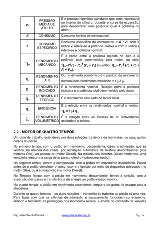 pr
PRESSÃO
MÉDIA DE
ATRITO
É a pressão hipotética constante que seria necessária
no interior do cilindro, durante o curso de expansão,
para desenvolver uma potência igual à potência de
atrito.
B CONSUMO Consumo horário de combustível.
b
CONSUMO
ESPECÍFICO
Consumo específico de combustível = B / P; com o
índice e, refere-se à potência efetiva e com o índice i
refere-se à potência nominal.
m
RENDIMENTO
MECÂNICO
É a razão entre a potência medida no eixo e a
potência total desenvolvida pelo motor, ou seja:
m=e/Pi = Pe / (Pe + Pr) ou então, m= Pe / (Pe + Pr +
Pl + Psp).
e
RENDIMENTO
ÚTIL
Ou rendimento econômico é o produto do rendimento
nominal pelo rendimento mecânico = i . m
i
RENDIMENTO
INDICADO
É o rendimento nominal. Relação entre a potência
indicada e a potência total desenvolvida pelo motor.
v
RENDIMENTO
TEÓRICO
É o rendimento calculado do motor ideal.
g
EFICIÊNCIA
É a relação entre os rendimentos nominal e teórico;
g = i / v.
l
RENDIMENTO
VOLUMÉTRICO
É a relação entre as massas de ar efetivamente
aspirada e a teórica.
2.2 - MOTOR DE QUATRO TEMPOS
Um ciclo de trabalho estende-se por duas rotações da árvore de manivelas, ou seja, quatro
cursos do pistão.
No primeiro tempo, com o pistão em movimento descendente, dá-se a admissão, que se
verifica, na maioria dos casos, por aspiração automática da mistura ar-combustível (nos
motores Otto), ou apenas ar (motor Diesel). Na maioria dos motores Diesel modernos, uma
ventoinha empurra a carga de ar para o cilindro (turbocompressão).
No segundo tempo, ocorre a compressão, com o pistão em movimento ascendente. Pouco
antes de o pistão completar o curso, ocorre a ignição por meio de dispositivo adequado (no
motor Otto), ou a auto-ignição (no motor Diesel).
No Terceiro tempo, com o pistão em movimento descendente, temos a ignição, com a
expansão dos gases e transferência de energia ao pistão (tempo motor).
No quarto tempo, o pistão em movimento ascendente, empurra os gases de escape para a
atmosfera.
Durante os quatro tempos – ou duas rotações – transmitiu-se trabalho ao pistão só uma vez.
Para fazer com que as válvulas de admissão e escapamento funcionem corretamente,
abrindo e fechando as passagens nos momentos exatos, a árvore de comando de válvulas
Eng José Claudio Pereira www.joseclaudio.eng.br Pág. 6
 