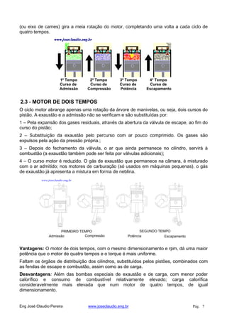(ou eixo de cames) gira a meia rotação do motor, completando uma volta a cada ciclo de
quatro tempos.
1º Tempo
Curso de
Admissão
2º Tempo
Curso de
Compressão
3º Tempo
Curso de
Potência
4° Tempo
Curso de
Escapamento
2.3 - MOTOR DE DOIS TEMPOS
O ciclo motor abrange apenas uma rotação da árvore de manivelas, ou seja, dois cursos do
pistão. A exaustão e a admissão não se verificam e são substituídas por:
1 – Pela expansão dos gases residuais, através da abertura da válvula de escape, ao fim do
curso do pistão;
2 – Substituição da exaustão pelo percurso com ar pouco comprimido. Os gases são
expulsos pela ação da pressão própria.;
3 – Depois do fechamento da válvula, o ar que ainda permanece no cilindro, servirá à
combustão (a exaustão também pode ser feita por válvulas adicionais);
4 – O curso motor é reduzido. O gás de exaustão que permanece na câmara, é misturado
com o ar admitido; nos motores de carburação (só usados em máquinas pequenas), o gás
de exaustão já apresenta a mistura em forma de neblina.
PRIMEIRO TEMPO SEGUNDO TEMPO
Admissão Compressão Potência Escapamento
www.joseclaudio.eng.br
Vantagens: O motor de dois tempos, com o mesmo dimensionamento e rpm, dá uma maior
potência que o motor de quatro tempos e o torque é mais uniforme.
Faltam os órgãos de distribuição dos cilindros, substituídos pelos pistões, combinados com
as fendas de escape e combustão, assim como as de carga.
Desvantagens: Além das bombas especiais de exaustão e de carga, com menor poder
calorífico e consumo de combustível relativamente elevado; carga calorífica
consideravelmente mais elevada que num motor de quatro tempos, de igual
dimensionamento.
Eng José Claudio Pereira www.joseclaudio.eng.br Pág. 7
 