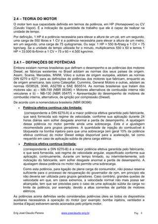 2.4 – TEORIA DO MOTOR
O motor tem sua capacidade definida em termos de potência, em HP (Horsepower) ou CV
(Cavalo Vapor). É a indicação da quantidade de trabalho que ele é capaz de realizar na
unidade de tempo.
Por definição, 1 HP é a potência necessária para elevar a altura de um pé, em um segundo,
uma carga de 550 libras e 1 CV é a potência necessária para elevar a altura de um metro,
em um segundo, uma carga de 75 quilogramas. Ou seja: 1 HP = 550 lb-ft/seg e 1 CV = 75
kgm/seg. Se a unidade de tempo utilizada for o minuto, multiplicamos 550 x 60 e temos 1
HP = 33.000 lb-ft/min e 1 CV = 75 x 60 = 4.500 kgm/min.
2.4.1 – DEFINIÇÕES DE POTÊNCIAS
Embora existam normas brasileiras que definam o desempenho e as potências dos motores
Diesel, as fábricas existentes no Brasil adotam as normas dos seus países de origem.
Assim, Scania, Mercedes, MWM, Volvo e outras de origem européia, adotam as normas
DIN 6270 e 6271 para as definições de potências dos motores que fabricam, enquanto as
de origem americana, tais como Caterpillar, Cummins, General Motors e outras, adotam as
normas ISO8528, 3046, AS2789 e SAE BS5514. As normas brasileiras que tratam dos
motores são: a) – MB-749 (NBR 06396) = Motores alternativos de combustão interna não
veiculares e b) – NB-130 (NBR 05477) = Apresentação do desempenho de motores de
combustão interna, alternativos, de ignição por compressão (Diesel).
De acordo com a nomenclatura brasileira (NBR 06396):
Potência efetiva contínua não limitada:
(correspondente a DIN 6270-A) é a maior potência efetiva garantida pelo fabricante,
que será fornecida sob regime de velocidade, conforme sua aplicação durante 24
horas diárias sem sofrer desgaste anormal e perda de desempenho. A ajustagem
dessa potência no motor permite ainda uma sobrecarga. Esta é a ajustagem
recomendada para grupos geradores. A quantidade de injeção do combustível é
bloqueada na bomba injetora para que uma sobrecarga (em geral 10% da potência
efetiva contínua) do motor Diesel esteja disponível para a aceleração, tal como
requerido em caso de aplicação súbita de plena carga elétrica.
Potência efetiva contínua limitada:
(correspondente a DIN 6270-B) é a maior potência efetiva garantida pelo fabricante,
e que será fornecida, sob regime de velocidade angular, especificado conforme sua
aplicação, continuamente, durante um tempo limitado, ou intermitentemente, sob
indicação do fabricante, sem sofrer desgaste anormal e perda de desempenho. A
ajustagem dessa potência no motor não permite uma sobrecarga.
Como esta potência, para ligação de plena carga do consumidor, não possui reserva
suficiente para o processo de recuperação do governador de rpm, em princípio ela
não deveria ser utilizada para grupos geradores. Caso contrário, grandes quedas de
velocidade em que, em casos extremos, a velocidade normal não mais possa ser
alcançada, tem que ser previstas para o caso de uma aplicação súbita da carga no
limite de potência, por exemplo, devido a altas correntes de partida de motores
elétricos.
As potências acima definidas serão consideradas potências úteis se todos os dispositivos
auxiliares necessários à operação do motor (por exemplo: bomba injetora, ventilador e
bomba d’água) estiverem sendo acionados pelo próprio motor.
Eng José Claudio Pereira www.joseclaudio.eng.br Pág. 8
 