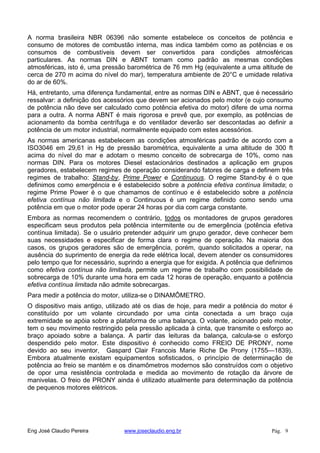 A norma brasileira NBR 06396 não somente estabelece os conceitos de potência e
consumo de motores de combustão interna, mas indica também como as potências e os
consumos de combustíveis devem ser convertidos para condições atmosféricas
particulares. As normas DIN e ABNT tomam como padrão as mesmas condições
atmosféricas, isto é, uma pressão barométrica de 76 mm Hg (equivalente a uma altitude de
cerca de 270 m acima do nível do mar), temperatura ambiente de 20°C e umidade relativa
do ar de 60%.
Há, entretanto, uma diferença fundamental, entre as normas DIN e ABNT, que é necessário
ressalvar: a definição dos acessórios que devem ser acionados pelo motor (e cujo consumo
de potência não deve ser calculado como potência efetiva do motor) difere de uma norma
para a outra. A norma ABNT é mais rigorosa e prevê que, por exemplo, as potências de
acionamento da bomba centrífuga e do ventilador deverão ser descontadas ao definir a
potência de um motor industrial, normalmente equipado com estes acessórios.
As normas americanas estabelecem as condições atmosféricas padrão de acordo com a
ISO3046 em 29,61 in Hg de pressão barométrica, equivalente a uma altitude de 300 ft
acima do nível do mar e adotam o mesmo conceito de sobrecarga de 10%, como nas
normas DIN. Para os motores Diesel estacionários destinados a aplicação em grupos
geradores, estabelecem regimes de operação considerando fatores de carga e definem três
regimes de trabalho: Stand-by, Prime Power e Continuous. O regime Stand-by é o que
definimos como emergência e é estabelecido sobre a potência efetiva contínua limitada; o
regime Prime Power é o que chamamos de contínuo e é estabelecido sobre a potência
efetiva contínua não limitada e o Continuous é um regime definido como sendo uma
potência em que o motor pode operar 24 horas por dia com carga constante.
Embora as normas recomendem o contrário, todos os montadores de grupos geradores
especificam seus produtos pela potência intermitente ou de emergência (potência efetiva
contínua limitada). Se o usuário pretender adquirir um grupo gerador, deve conhecer bem
suas necessidades e especificar de forma clara o regime de operação. Na maioria dos
casos, os grupos geradores são de emergência, porém, quando solicitados a operar, na
ausência do suprimento de energia da rede elétrica local, devem atender os consumidores
pelo tempo que for necessário, suprindo a energia que for exigida. A potência que definimos
como efetiva contínua não limitada, permite um regime de trabalho com possibilidade de
sobrecarga de 10% durante uma hora em cada 12 horas de operação, enquanto a potência
efetiva contínua limitada não admite sobrecargas.
Para medir a potência do motor, utiliza-se o DINAMÔMETRO.
O dispositivo mais antigo, utilizado até os dias de hoje, para medir a potência do motor é
constituído por um volante circundado por uma cinta conectada a um braço cuja
extremidade se apóia sobre a plataforma de uma balança. O volante, acionado pelo motor,
tem o seu movimento restringido pela pressão aplicada à cinta, que transmite o esforço ao
braço apoiado sobre a balança. A partir das leituras da balança, calcula-se o esforço
despendido pelo motor. Este dispositivo é conhecido como FREIO DE PRONY, nome
devido ao seu inventor, Gaspard Clair Francois Marie Riche De Prony (1755—1839).
Embora atualmente existam equipamentos sofisticados, o princípio de determinação de
potência ao freio se mantém e os dinamômetros modernos são construídos com o objetivo
de opor uma resistência controlada e medida ao movimento de rotação da árvore de
manivelas. O freio de PRONY ainda é utilizado atualmente para determinação da potência
de pequenos motores elétricos.
Eng José Claudio Pereira www.joseclaudio.eng.br Pág. 9
 