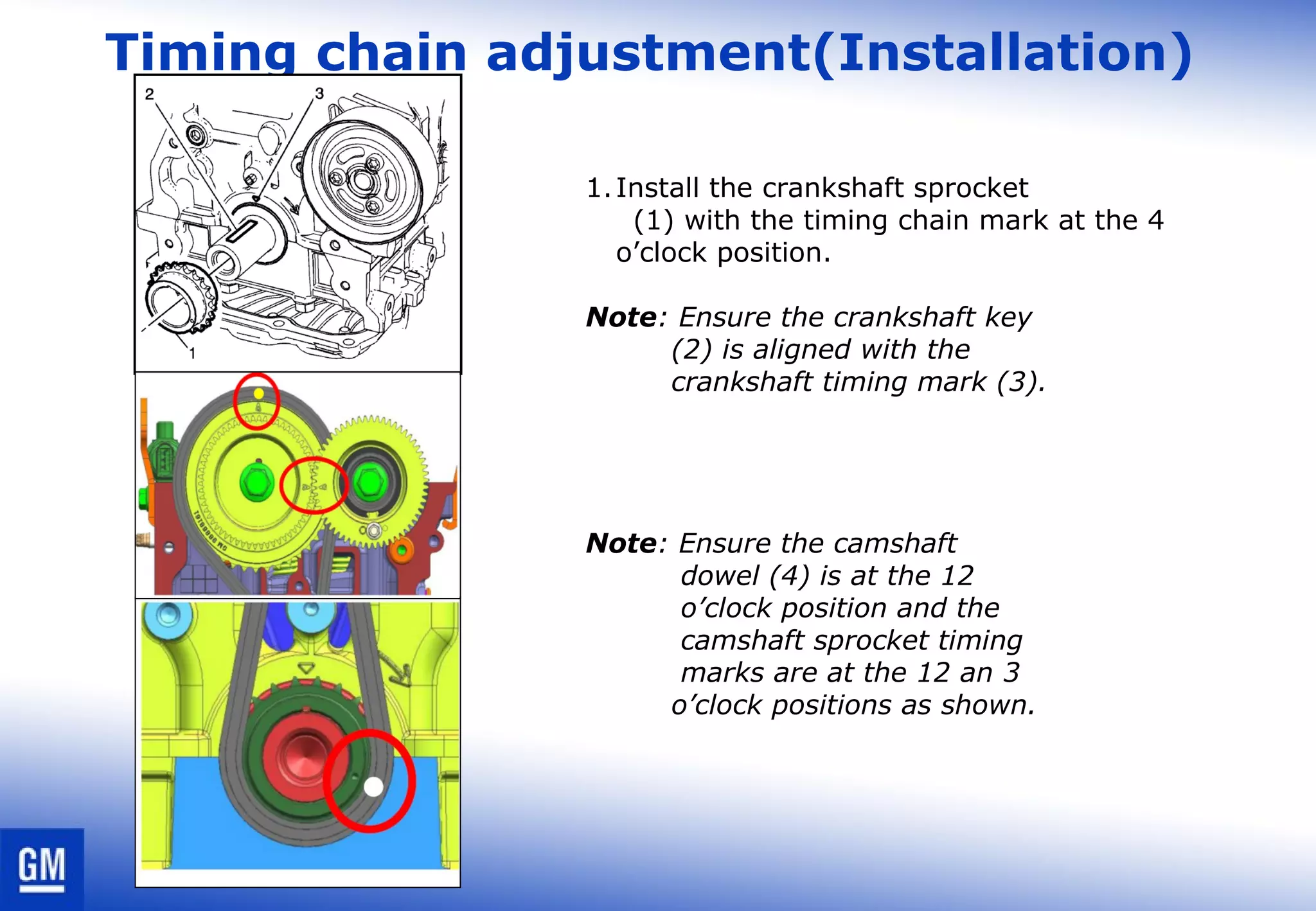 Timing chain adjustment(Installation)
1.Install the crankshaft sprocket
(1) with the timing chain mark at the 4
o’clock position.
Note: Ensure the crankshaft key
(2) is aligned with the
crankshaft timing mark (3).
Note: Ensure the camshaft
dowel (4) is at the 12
o’clock position and the
camshaft sprocket timing
marks are at the 12 an 3
o’clock positions as shown.
 