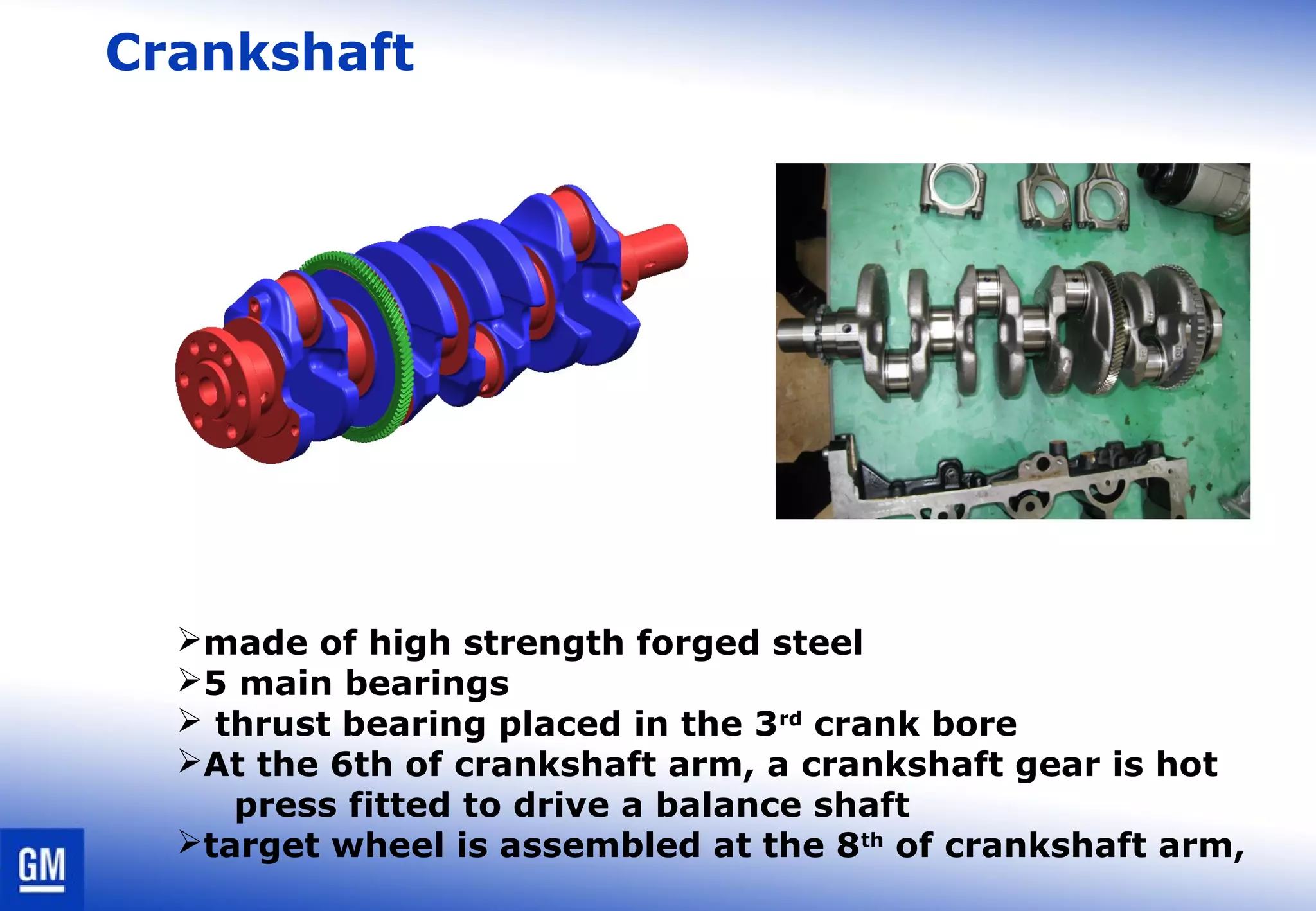 Crankshaft
made of high strength forged steel
5 main bearings
 thrust bearing placed in the 3rd
crank bore
At the 6th of crankshaft arm, a crankshaft gear is hot
press fitted to drive a balance shaft
target wheel is assembled at the 8th
of crankshaft arm,
 