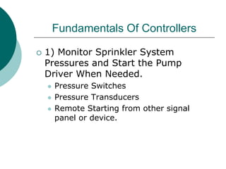 Fundamentals Of Controllers
 1) Monitor Sprinkler System
Pressures and Start the Pump
Driver When Needed.
 Pressure Switches
 Pressure Transducers
 Remote Starting from other signal
panel or device.
 