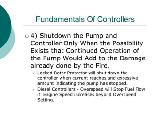 Fundamentals Of Controllers
 4) Shutdown the Pump and
Controller Only When the Possibility
Exists that Continued Operation of
the Pump Would Add to the Damage
already done by the Fire.
 Locked Rotor Protector will shut down the
controller when current reaches and excessive
amount indicating the pump has stopped.
 Diesel Controllers - Overspeed will Stop Fuel Flow
if Engine Speed increases beyond Overspeed
Setting.
 
