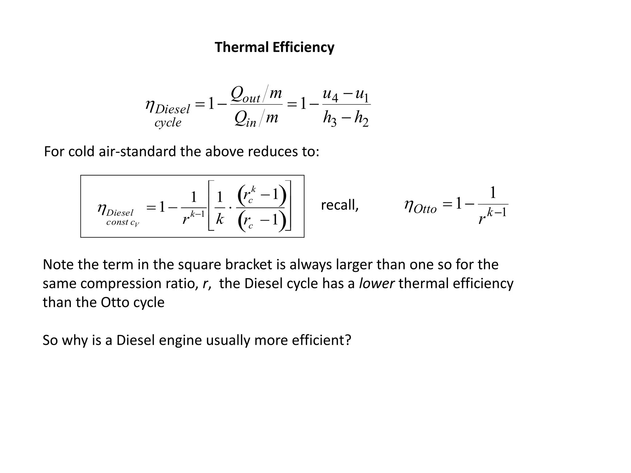23
1411
hh
uu
mQ
mQ
in
out
cycle
Diesel




Diesel
const cV
1
1
rk1
1
k

rc
k
1 
rc 1 








For cold air-standard the above reduces to:
Thermal Efficiency
1
1
1 
 kOtto
r
recall,
Note the term in the square bracket is always larger than one so for the
same compression ratio, r, the Diesel cycle has a lower thermal efficiency
than the Otto cycle
So why is a Diesel engine usually more efficient?
 