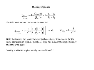 23
1411
hh
uu
mQ
mQ
in
out
cycle
Diesel




Diesel
const cV
1
1
rk1
1
k

rc
k
1 
rc 1 








For cold air-standard the above reduces to:
Thermal Efficiency
1
1
1 
 kOtto
r
recall,
Note the term in the square bracket is always larger than one so for the
same compression ratio, r, the Diesel cycle has a lower thermal efficiency
than the Otto cycle
So why is a Diesel engine usually more efficient?
 