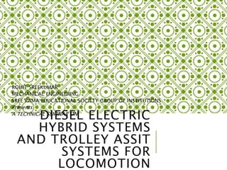DIESEL ELECTRIC
HYBRID SYSTEMS
AND TROLLEY ASSIT
SYSTEMS FOR
LOCOMOTION
ROHIT SREEKUMAR
MECHANICAL ENGINEERING
SREE RAMA EDUCATIONAL SOCIETY GROUP OF INSTITUTIONS
Presents
A TECHNICAL SEMINAR ON
 