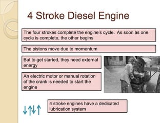 4 Stroke Diesel Engine
The four strokes complete the engine’s cycle. As soon as one
cycle is complete, the other begins

The pistons move due to momentum

But to get started, they need external
energy

An electric motor or manual rotation
of the crank is needed to start the
engine


             4 stroke engines have a dedicated
             lubrication system
 