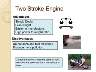 Two Stroke Engine
Advantages
  Simple Design
  Less weight
  Easier to manufacture
  High power to weight ratio

Disadvantages
Do not consume fuel efficiently.
Produce more pollution.



  2-stroke engines should be used for light
  vehicles that are used for short periods of
  time
 