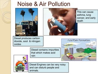 Noise & Air Pollution
                                                 This can cause
                                                 asthma, lung
                                                 cancer, and early
                                                 death




Diesel produces carbon
dioxide, soot & nitrogen
oxides

               Diesel contains impurities
               that which makes acid
               rain


              Diesel Engines can be very noisy
              and can disturb people and
              animals.
 