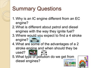 Summary Questions
1. Why is an IC engine different from an EC
   engine?
2. What is different about petrol and diesel
   engines with the way they ignite fuel?
3. Where would you expect to find a 4 stroke
   engine?
4. What are some of the advantages of a 2
   stroke engine and when should they be
   used?
5. What type of pollution do we get from
   diesel engines?
 