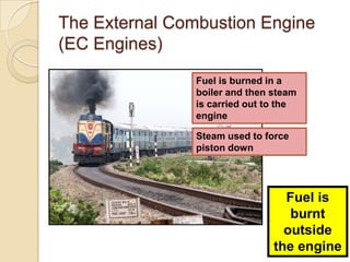 The External Combustion Engine
(EC Engines)
                Fuel is burned in a
                boiler and then steam
                is carried out to the
                engine

                Steam used to force
                piston down




                                  Fuel is
                                   burnt
                                  outside
                                the engine
 