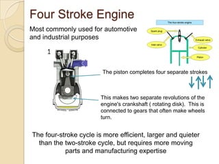 Four Stroke Engine
Most commonly used for automotive
and industrial purposes




                        The piston completes four separate strokes



                        This makes two separate revolutions of the
                        engine's crankshaft ( rotating disk). This is
                        connected to gears that often make wheels
                        turn.


The four-stroke cycle is more efficient, larger and quieter
  than the two-stroke cycle, but requires more moving
           parts and manufacturing expertise
 