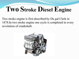 Two Stroke Diesel Engine 
Two stroke engine is first described by Du gal Clerk in 
1878.In two stroke engine one cycle is completed in every 
revolution of crankshaft. 
 
