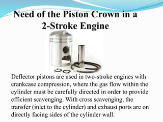 Need of the Piston Crown in a 
2-Stroke Engine 
Deflector pistons are used in two-stroke engines with 
crankcase compression, where the gas flow within the 
cylinder must be carefully directed in order to provide 
efficient scavenging. With cross scavenging, the 
transfer (inlet to the cylinder) and exhaust ports are on 
directly facing sides of the cylinder wall. 
 