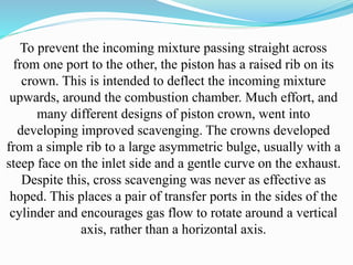 To prevent the incoming mixture passing straight across 
from one port to the other, the piston has a raised rib on its 
crown. This is intended to deflect the incoming mixture 
upwards, around the combustion chamber. Much effort, and 
many different designs of piston crown, went into 
developing improved scavenging. The crowns developed 
from a simple rib to a large asymmetric bulge, usually with a 
steep face on the inlet side and a gentle curve on the exhaust. 
Despite this, cross scavenging was never as effective as 
hoped. This places a pair of transfer ports in the sides of the 
cylinder and encourages gas flow to rotate around a vertical 
axis, rather than a horizontal axis. 
 