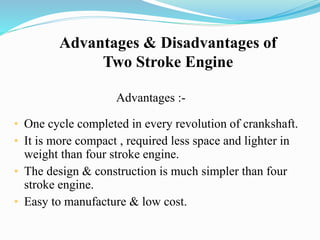 Advantages & Disadvantages of 
Two Stroke Engine 
Advantages :- 
• One cycle completed in every revolution of crankshaft. 
• It is more compact , required less space and lighter in 
weight than four stroke engine. 
• The design & construction is much simpler than four 
stroke engine. 
• Easy to manufacture & low cost. 
 