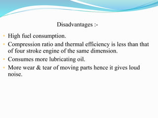 Disadvantages :- 
• High fuel consumption. 
• Compression ratio and thermal efficiency is less than that 
of four stroke engine of the same dimension. 
• Consumes more lubricating oil. 
• More wear & tear of moving parts hence it gives loud 
noise. 
 