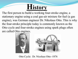 History 
The first person to build a working four-stroke engine, a 
stationary engine using a coal gas-air mixture for fuel (a gas 
engine), was German engineer Dr. Nikolaus Otto. This is why 
the four-stroke principle today is commonly known as the 
Otto cycle and four-stroke engines using spark plugs often 
are called Otto engines. 
Otto Cycle: Dr. Nicolaus Otto -1876 
 