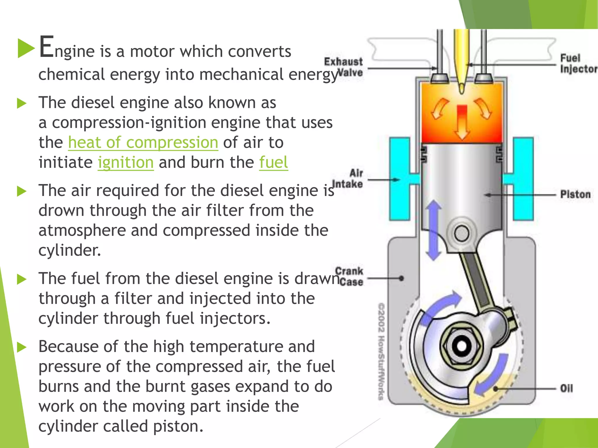 Engine is a motor which converts
chemical energy into mechanical energy
 The diesel engine also known as
a compression-ignition engine that uses
the heat of compression of air to
initiate ignition and burn the fuel
 The air required for the diesel engine is
drown through the air filter from the
atmosphere and compressed inside the
cylinder.
 The fuel from the diesel engine is drawn
through a filter and injected into the
cylinder through fuel injectors.
 Because of the high temperature and
pressure of the compressed air, the fuel
burns and the burnt gases expand to do
work on the moving part inside the
cylinder called piston.
 