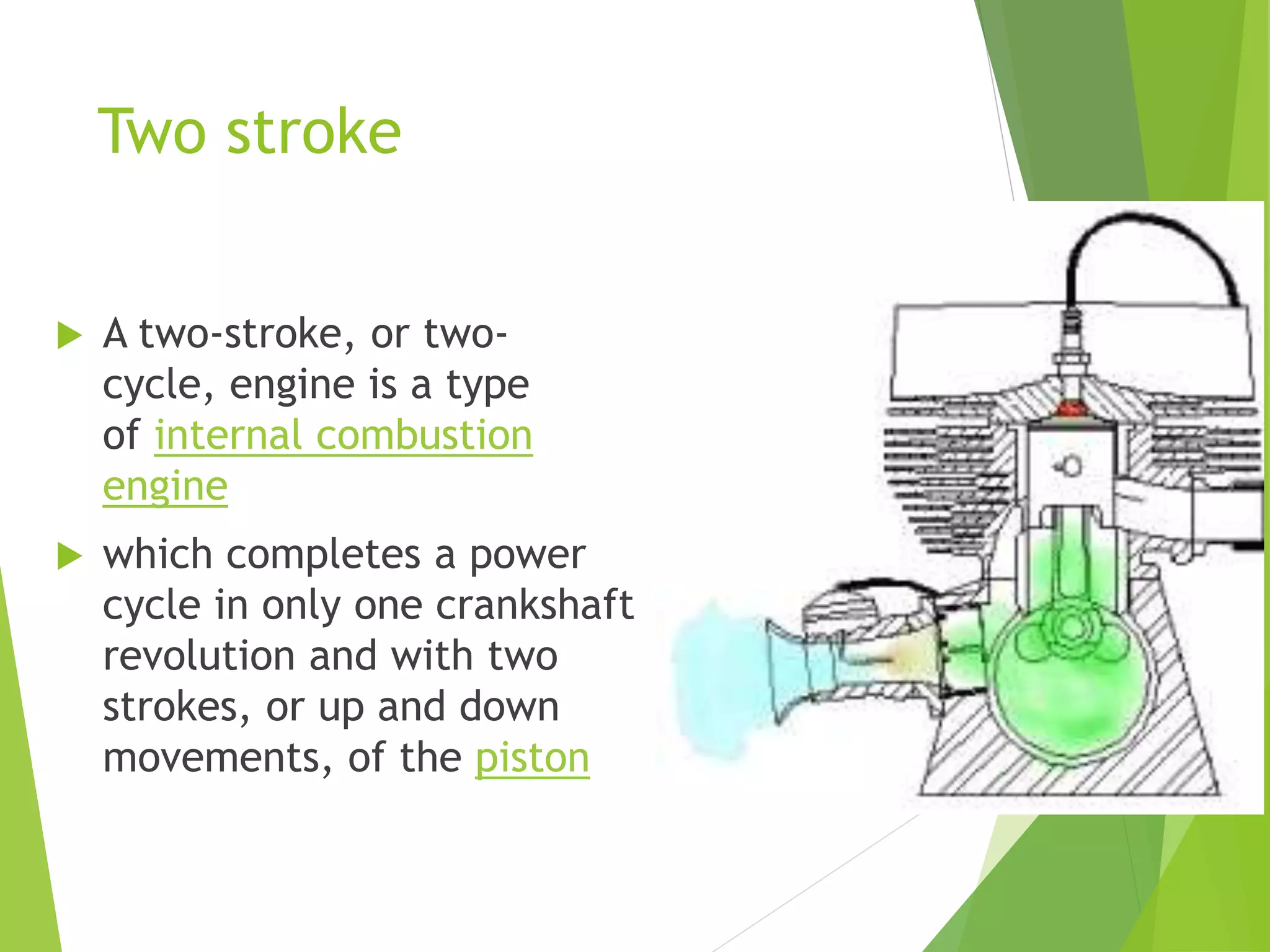 Two stroke
 A two-stroke, or two-
cycle, engine is a type
of internal combustion
engine
 which completes a power
cycle in only one crankshaft
revolution and with two
strokes, or up and down
movements, of the piston
 