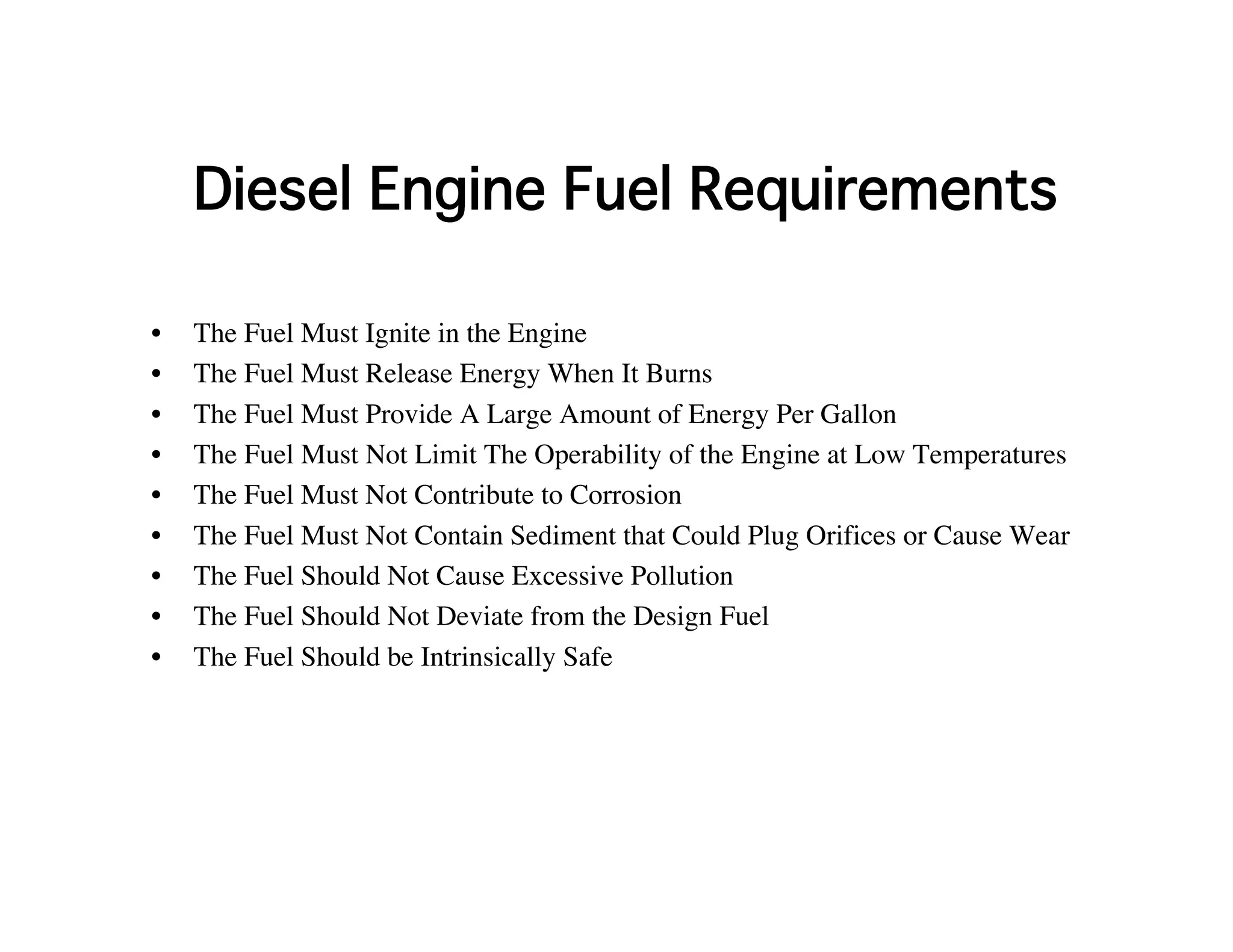 Diesel Engine Fuel Requirements
• The Fuel Must Ignite in the Engine
• The Fuel Must Release Energy When It Burns
• The Fuel Must Provide A Large Amount of Energy Per Gallon
• The Fuel Must Not Limit The Operability of the Engine at Low Temperatures
• The Fuel Must Not Contribute to Corrosion
• The Fuel Must Not Contain Sediment that Could Plug Orifices or Cause Wear
• The Fuel Should Not Cause Excessive Pollution
• The Fuel Should Not Deviate from the Design Fuel
• The Fuel Should be Intrinsically Safe
 
