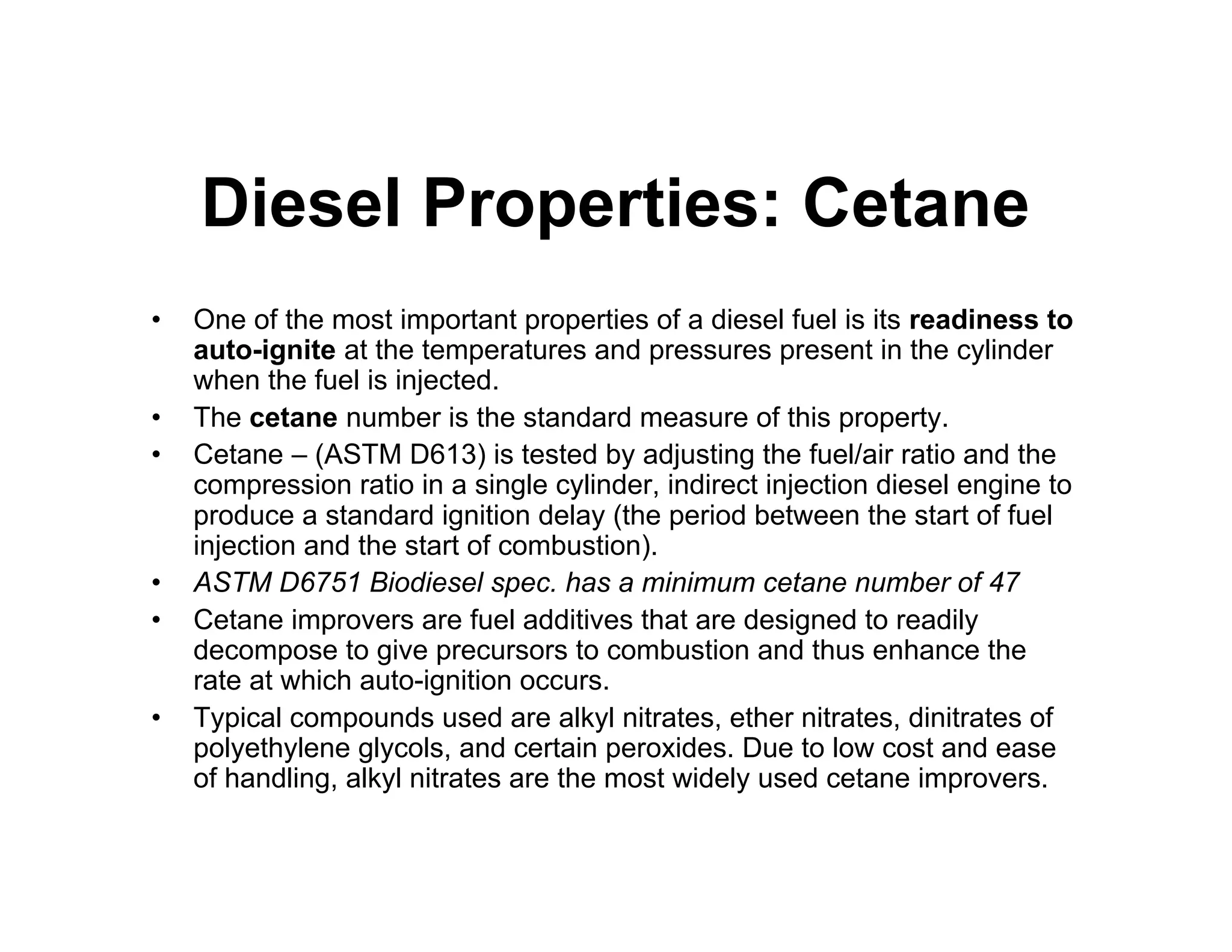 Diesel Properties: Cetane
• One of the most important properties of a diesel fuel is its readiness to
auto-ignite at the temperatures and pressures present in the cylinder
when the fuel is injected.
• The cetane number is the standard measure of this property.
• Cetane – (ASTM D613) is tested by adjusting the fuel/air ratio and the
compression ratio in a single cylinder, indirect injection diesel engine to
produce a standard ignition delay (the period between the start of fuel
injection and the start of combustion).
• ASTM D6751 Biodiesel spec. has a minimum cetane number of 47
• Cetane improvers are fuel additives that are designed to readily
decompose to give precursors to combustion and thus enhance the
rate at which auto-ignition occurs.
• Typical compounds used are alkyl nitrates, ether nitrates, dinitrates of
polyethylene glycols, and certain peroxides. Due to low cost and ease
of handling, alkyl nitrates are the most widely used cetane improvers.
 