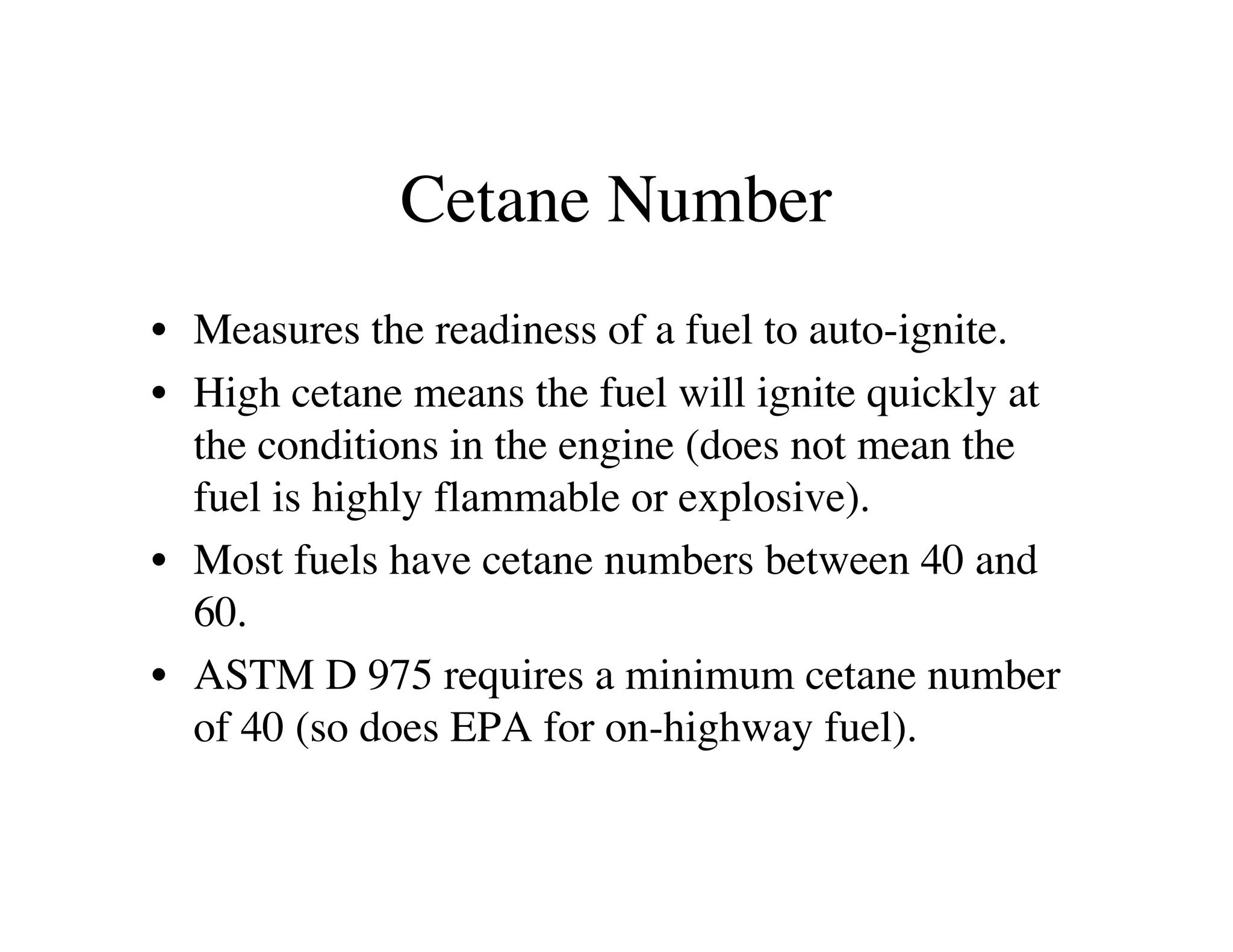 Cetane Number
• Measures the readiness of a fuel to auto-ignite.
• High cetane means the fuel will ignite quickly at
the conditions in the engine (does not mean the
fuel is highly flammable or explosive).
• Most fuels have cetane numbers between 40 and
60.
• ASTM D 975 requires a minimum cetane number
of 40 (so does EPA for on-highway fuel).
 