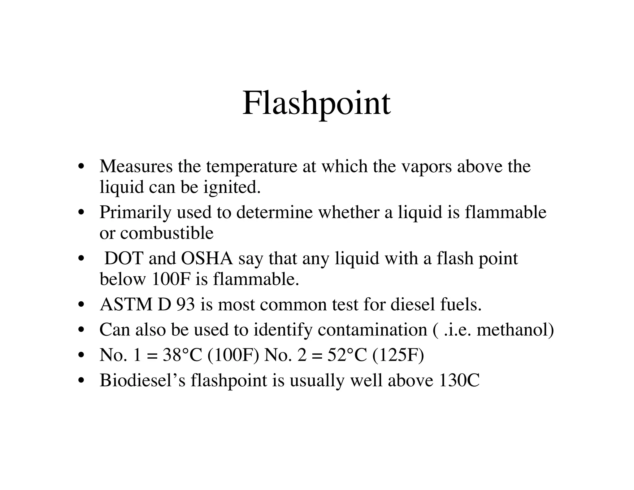 Flashpoint
• Measures the temperature at which the vapors above the
liquid can be ignited.
• Primarily used to determine whether a liquid is flammable
or combustible
• DOT and OSHA say that any liquid with a flash point
below 100F is flammable.
• ASTM D 93 is most common test for diesel fuels.
• Can also be used to identify contamination ( .i.e. methanol)
• No. 1 = 38°C (100F) No. 2 = 52°C (125F)
• Biodiesel’s flashpoint is usually well above 130C
 