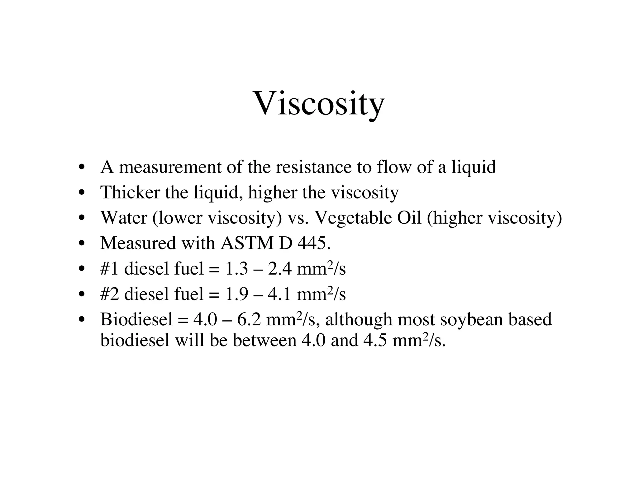 Viscosity
• A measurement of the resistance to flow of a liquid
• Thicker the liquid, higher the viscosity
• Water (lower viscosity) vs. Vegetable Oil (higher viscosity)
• Measured with ASTM D 445.
• #1 diesel fuel = 1.3 – 2.4 mm2/s
• #2 diesel fuel = 1.9 – 4.1 mm2/s
• Biodiesel = 4.0 – 6.2 mm2/s, although most soybean based
biodiesel will be between 4.0 and 4.5 mm2/s.
 