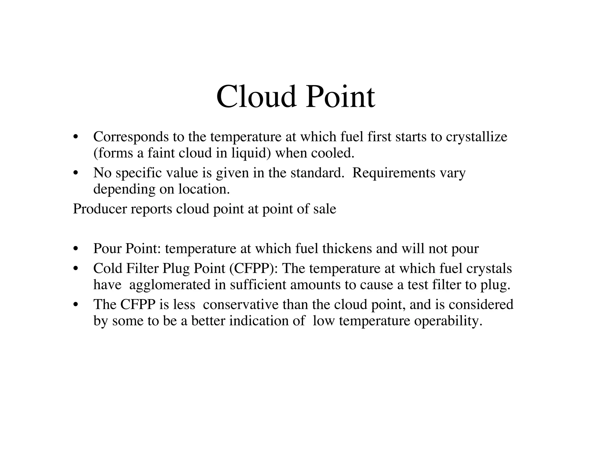 Cloud Point
• Corresponds to the temperature at which fuel first starts to crystallize
(forms a faint cloud in liquid) when cooled.
• No specific value is given in the standard. Requirements vary
depending on location.
Producer reports cloud point at point of sale
• Pour Point: temperature at which fuel thickens and will not pour
• Cold Filter Plug Point (CFPP): The temperature at which fuel crystals
have agglomerated in sufficient amounts to cause a test filter to plug.
• The CFPP is less conservative than the cloud point, and is considered
by some to be a better indication of low temperature operability.
 