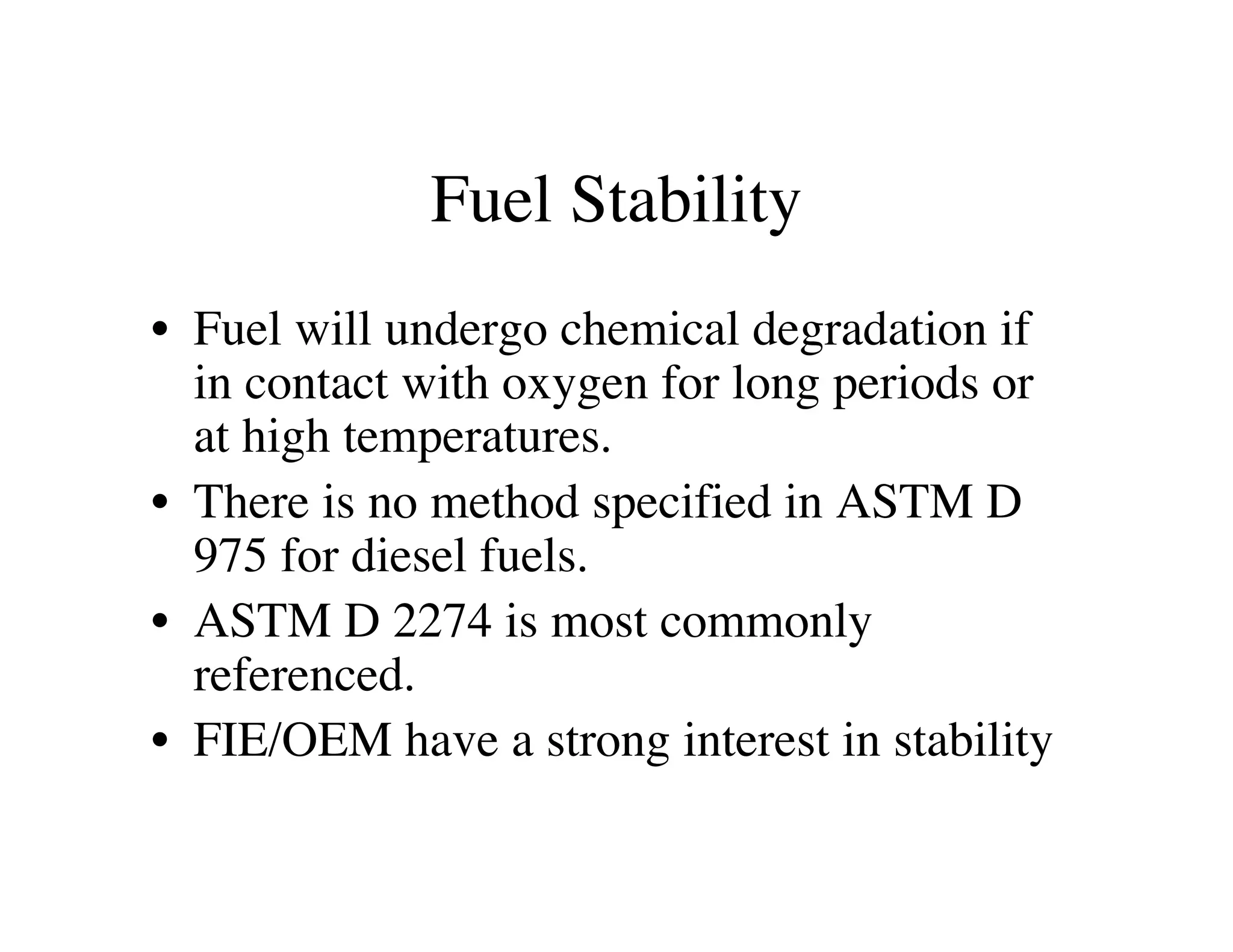 Fuel Stability
• Fuel will undergo chemical degradation if
in contact with oxygen for long periods or
at high temperatures.
• There is no method specified in ASTM D
975 for diesel fuels.
• ASTM D 2274 is most commonly
referenced.
• FIE/OEM have a strong interest in stability
 