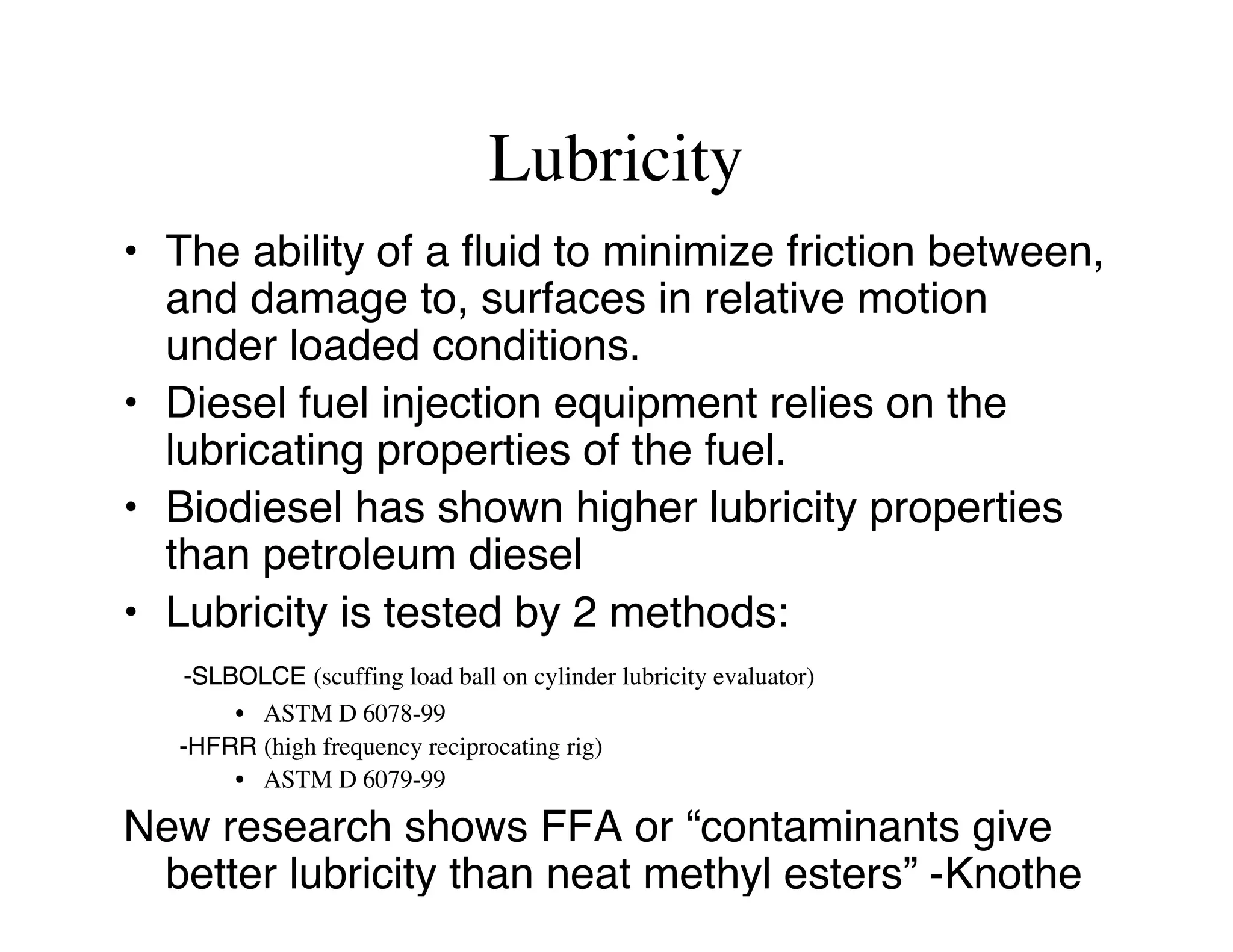 Lubricity
• The ability of a fluid to minimize friction between,
and damage to, surfaces in relative motion
under loaded conditions.
• Diesel fuel injection equipment relies on the
lubricating properties of the fuel.
• Biodiesel has shown higher lubricity properties
than petroleum diesel
• Lubricity is tested by 2 methods:
-SLBOLCE (scuffing load ball on cylinder lubricity evaluator)
• ASTM D 6078-99
-HFRR (high frequency reciprocating rig)
• ASTM D 6079-99
New research shows FFA or “contaminants give
better lubricity than neat methyl esters” -Knothe
 