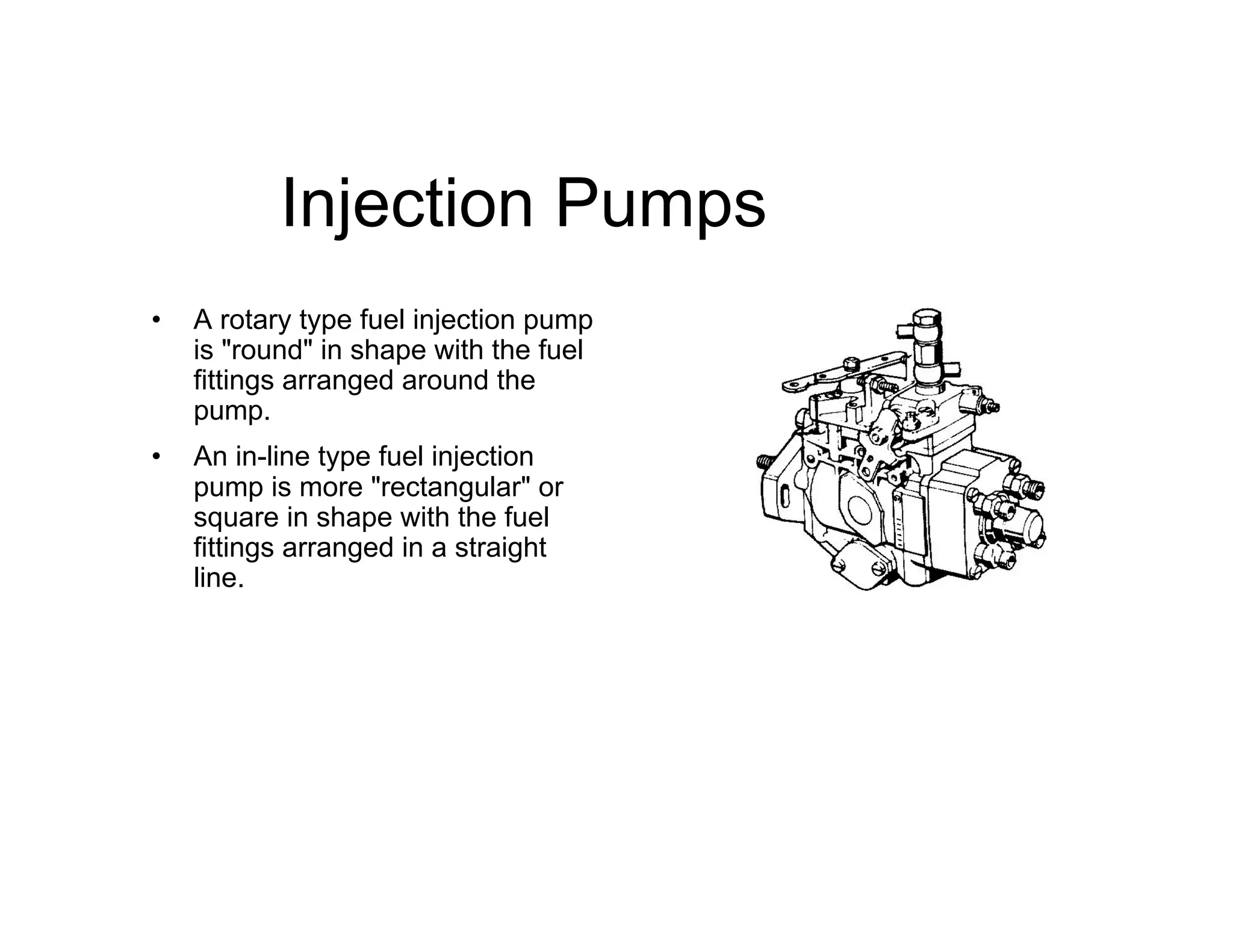 Injection Pumps
• A rotary type fuel injection pump
is "round" in shape with the fuel
fittings arranged around the
pump.
• An in-line type fuel injection
pump is more "rectangular" or
square in shape with the fuel
fittings arranged in a straight
line.
 
