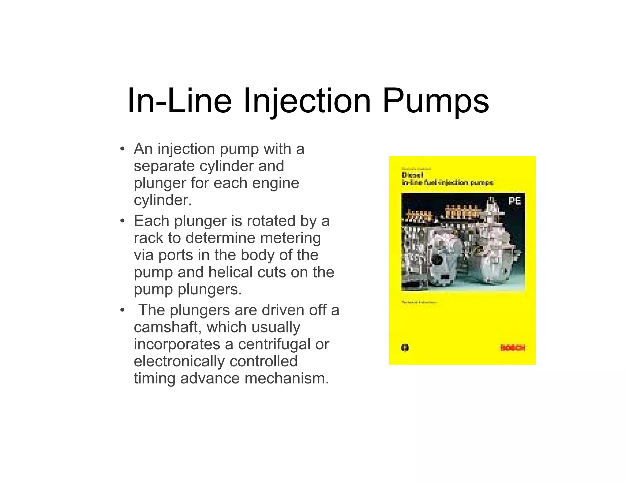 In-Line Injection Pumps
• An injection pump with a
separate cylinder and
plunger for each engine
cylinder.
• Each plunger is rotated by a
rack to determine metering
via ports in the body of the
pump and helical cuts on the
pump plungers.
• The plungers are driven off a
camshaft, which usually
incorporates a centrifugal or
electronically controlled
timing advance mechanism.
 