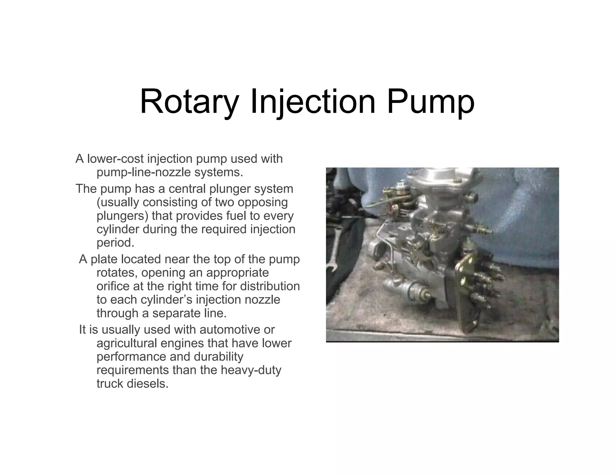 Rotary Injection Pump
A lower-cost injection pump used with
pump-line-nozzle systems.
The pump has a central plunger system
(usually consisting of two opposing
plungers) that provides fuel to every
cylinder during the required injection
period.
A plate located near the top of the pump
rotates, opening an appropriate
orifice at the right time for distribution
to each cylinder’s injection nozzle
through a separate line.
It is usually used with automotive or
agricultural engines that have lower
performance and durability
requirements than the heavy-duty
truck diesels.
 