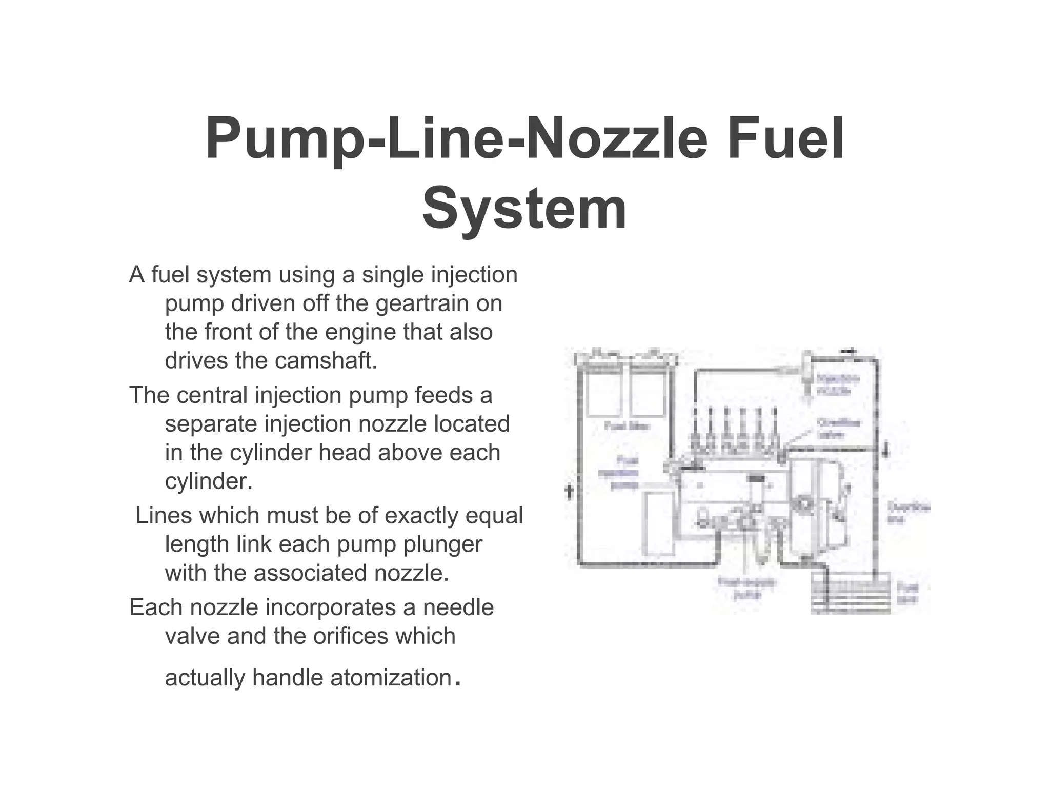 Pump-Line-Nozzle Fuel
System
A fuel system using a single injection
pump driven off the geartrain on
the front of the engine that also
drives the camshaft.
The central injection pump feeds a
separate injection nozzle located
in the cylinder head above each
cylinder.
Lines which must be of exactly equal
length link each pump plunger
with the associated nozzle.
Each nozzle incorporates a needle
valve and the orifices which
actually handle atomization.
 