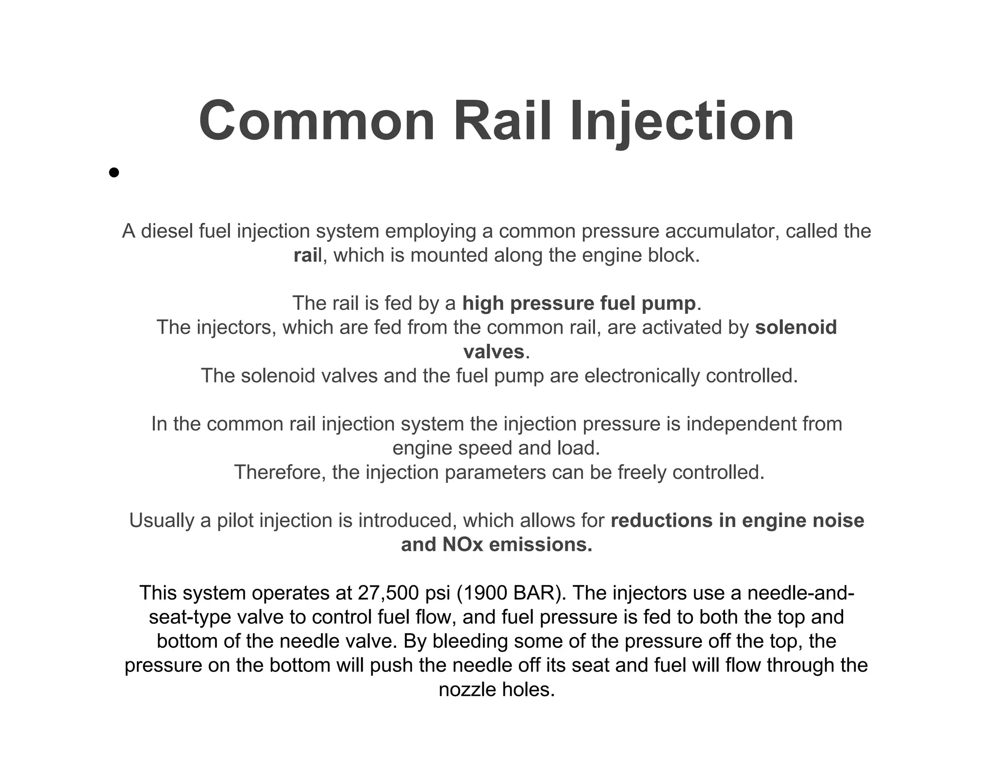 Common Rail Injection
A diesel fuel injection system employing a common pressure accumulator, called the
rail, which is mounted along the engine block.
The rail is fed by a high pressure fuel pump.
The injectors, which are fed from the common rail, are activated by solenoid
valves.
The solenoid valves and the fuel pump are electronically controlled.
In the common rail injection system the injection pressure is independent from
engine speed and load.
Therefore, the injection parameters can be freely controlled.
Usually a pilot injection is introduced, which allows for reductions in engine noise
and NOx emissions.
This system operates at 27,500 psi (1900 BAR). The injectors use a needle-and-
seat-type valve to control fuel flow, and fuel pressure is fed to both the top and
bottom of the needle valve. By bleeding some of the pressure off the top, the
pressure on the bottom will push the needle off its seat and fuel will flow through the
nozzle holes.
•
 