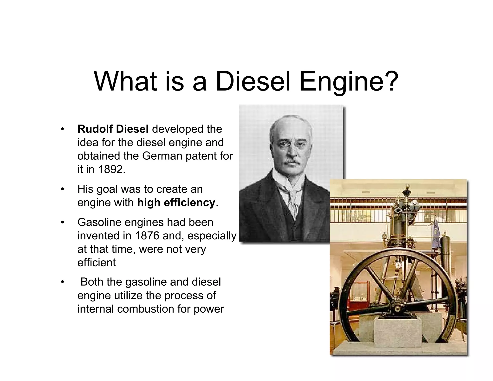 What is a Diesel Engine?
• Rudolf Diesel developed the
idea for the diesel engine and
obtained the German patent for
it in 1892.
• His goal was to create an
engine with high efficiency.
• Gasoline engines had been
invented in 1876 and, especially
at that time, were not very
efficient
• Both the gasoline and diesel
engine utilize the process of
internal combustion for power
 
