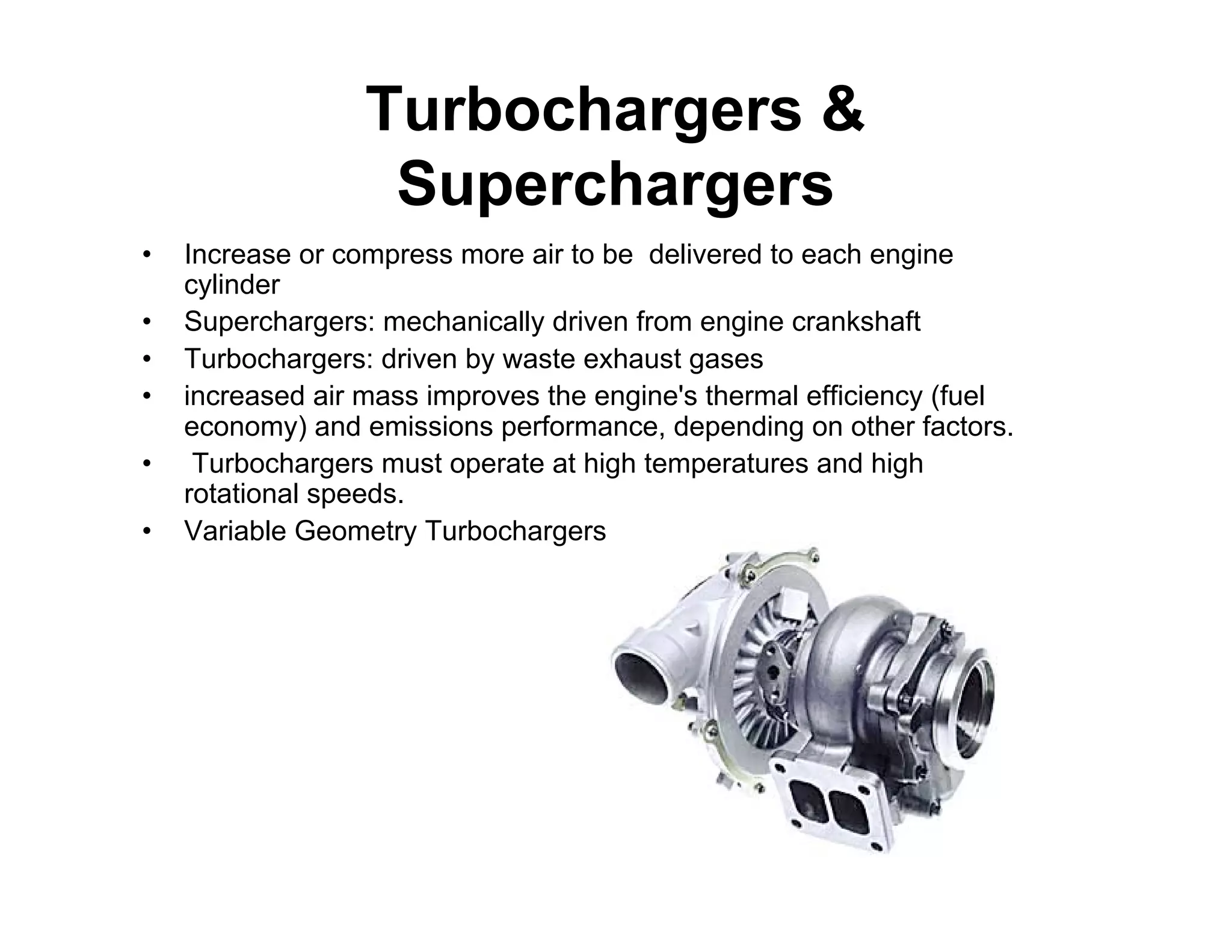 Turbochargers &
Superchargers
• Increase or compress more air to be delivered to each engine
cylinder
• Superchargers: mechanically driven from engine crankshaft
• Turbochargers: driven by waste exhaust gases
• increased air mass improves the engine's thermal efficiency (fuel
economy) and emissions performance, depending on other factors.
• Turbochargers must operate at high temperatures and high
rotational speeds.
• Variable Geometry Turbochargers
 