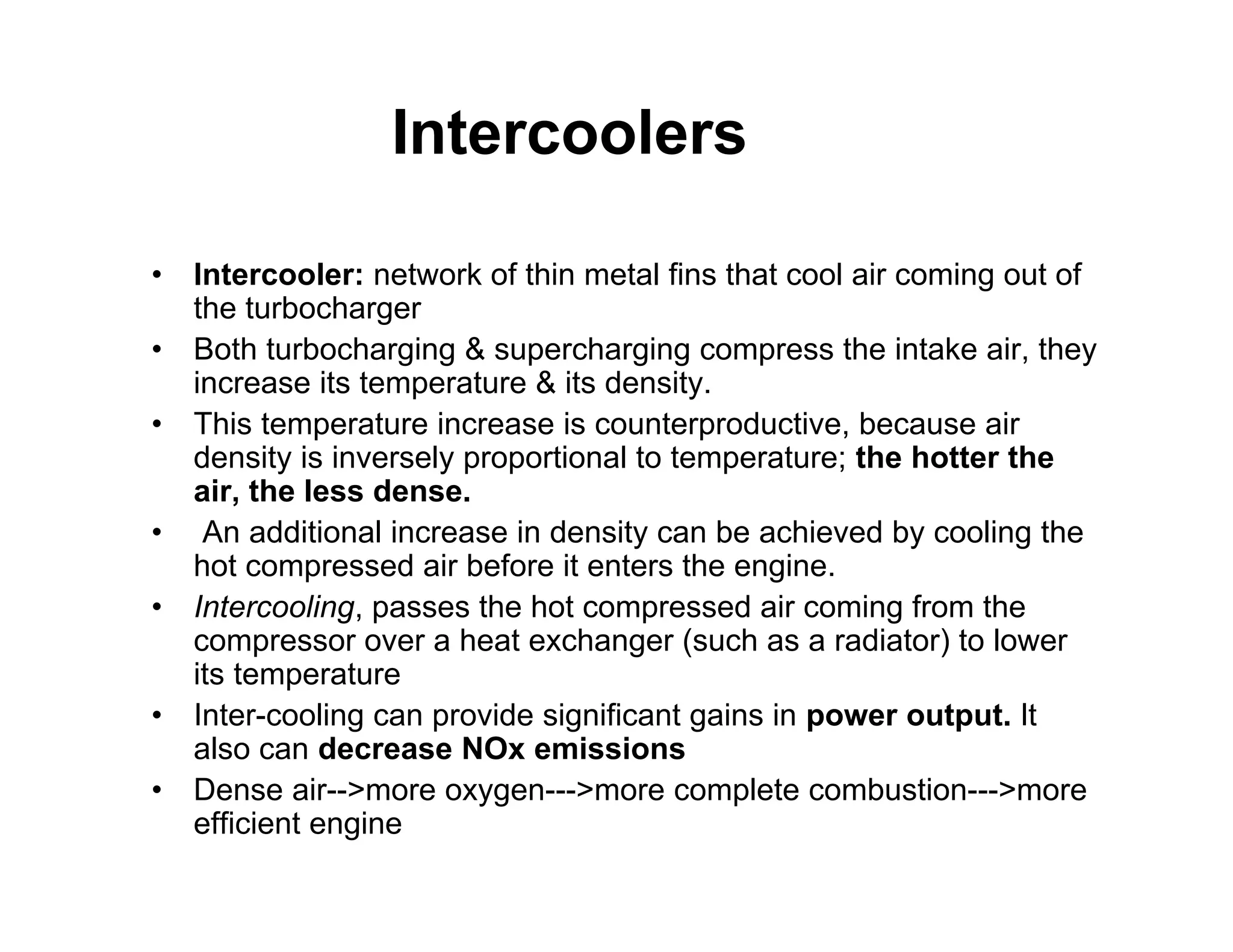 Intercoolers
• Intercooler: network of thin metal fins that cool air coming out of
the turbocharger
• Both turbocharging & supercharging compress the intake air, they
increase its temperature & its density.
• This temperature increase is counterproductive, because air
density is inversely proportional to temperature; the hotter the
air, the less dense.
• An additional increase in density can be achieved by cooling the
hot compressed air before it enters the engine.
• Intercooling, passes the hot compressed air coming from the
compressor over a heat exchanger (such as a radiator) to lower
its temperature
• Inter-cooling can provide significant gains in power output. It
also can decrease NOx emissions
• Dense air-->more oxygen--->more complete combustion--->more
efficient engine
 