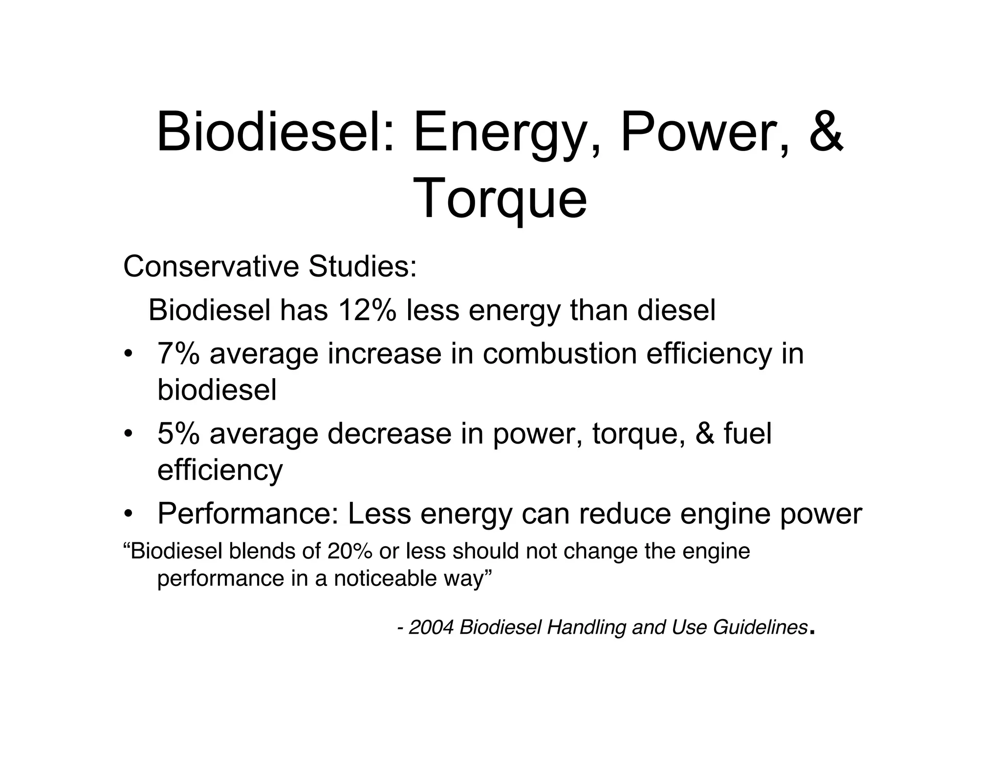 Biodiesel: Energy, Power, &
Torque
Conservative Studies:
Biodiesel has 12% less energy than diesel
• 7% average increase in combustion efficiency in
biodiesel
• 5% average decrease in power, torque, & fuel
efficiency
• Performance: Less energy can reduce engine power
“Biodiesel blends of 20% or less should not change the engine
performance in a noticeable way”
- 2004 Biodiesel Handling and Use Guidelines.
 
