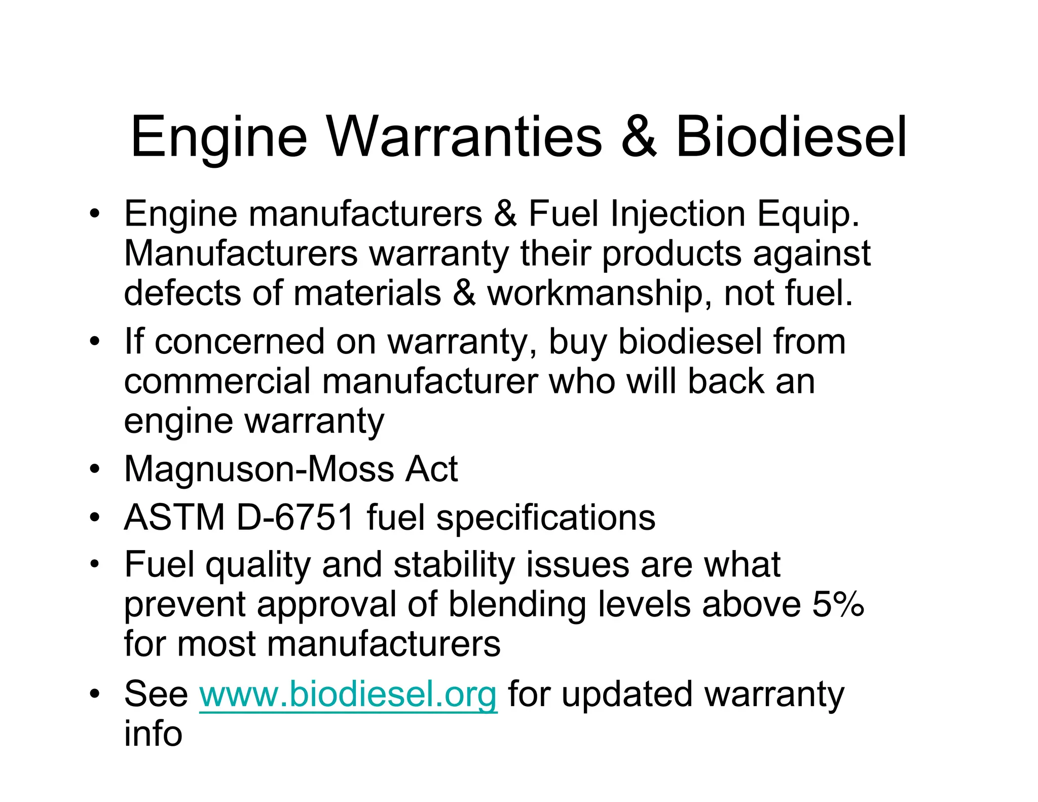 Engine Warranties & Biodiesel
• Engine manufacturers & Fuel Injection Equip.
Manufacturers warranty their products against
defects of materials & workmanship, not fuel.
• If concerned on warranty, buy biodiesel from
commercial manufacturer who will back an
engine warranty
• Magnuson-Moss Act
• ASTM D-6751 fuel specifications
• Fuel quality and stability issues are what
prevent approval of blending levels above 5%
for most manufacturers
• See www.biodiesel.org for updated warranty
info
 