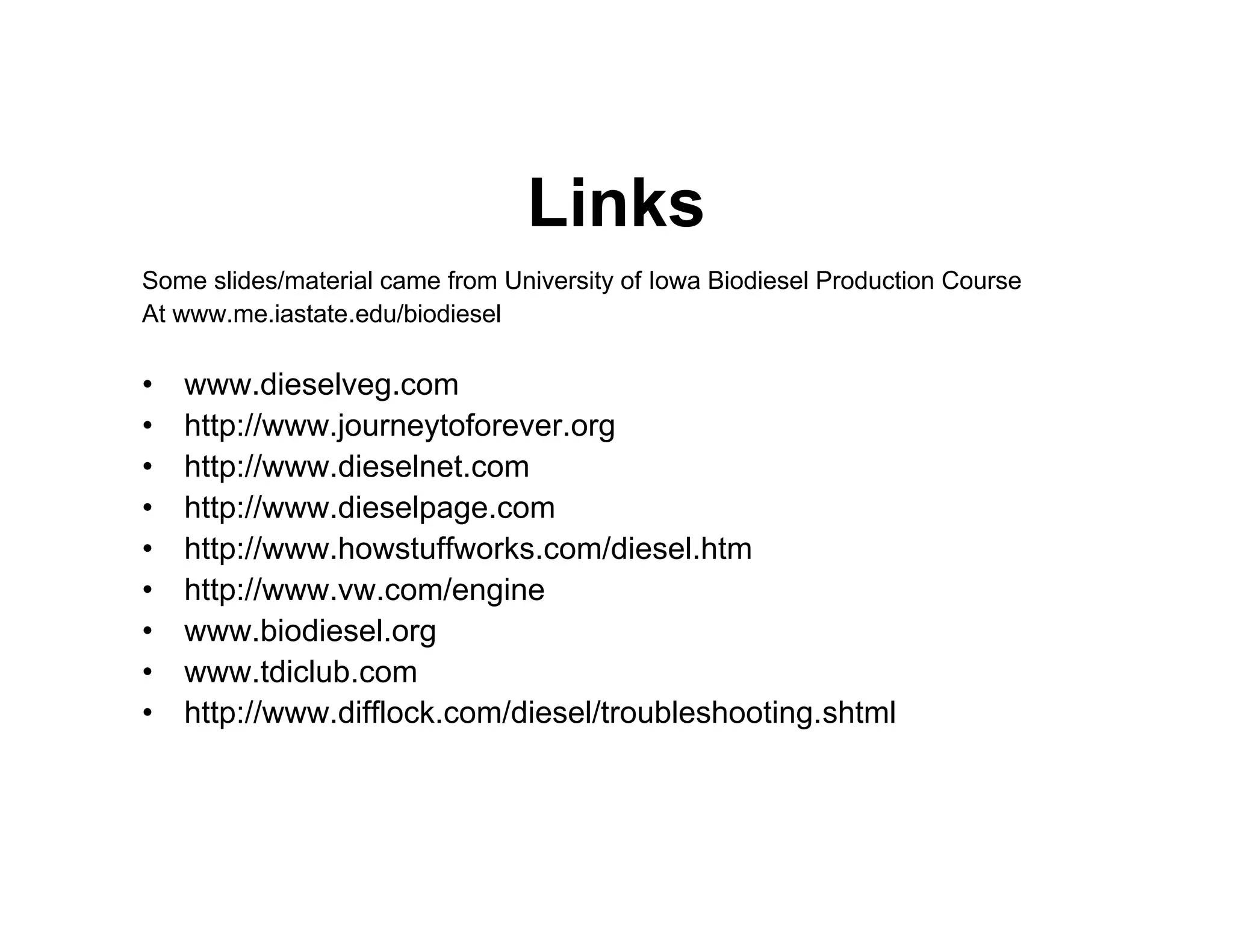 Links
Some slides/material came from University of Iowa Biodiesel Production Course
At www.me.iastate.edu/biodiesel
• www.dieselveg.com
• http://www.journeytoforever.org
• http://www.dieselnet.com
• http://www.dieselpage.com
• http://www.howstuffworks.com/diesel.htm
• http://www.vw.com/engine
• www.biodiesel.org
• www.tdiclub.com
• http://www.difflock.com/diesel/troubleshooting.shtml
 