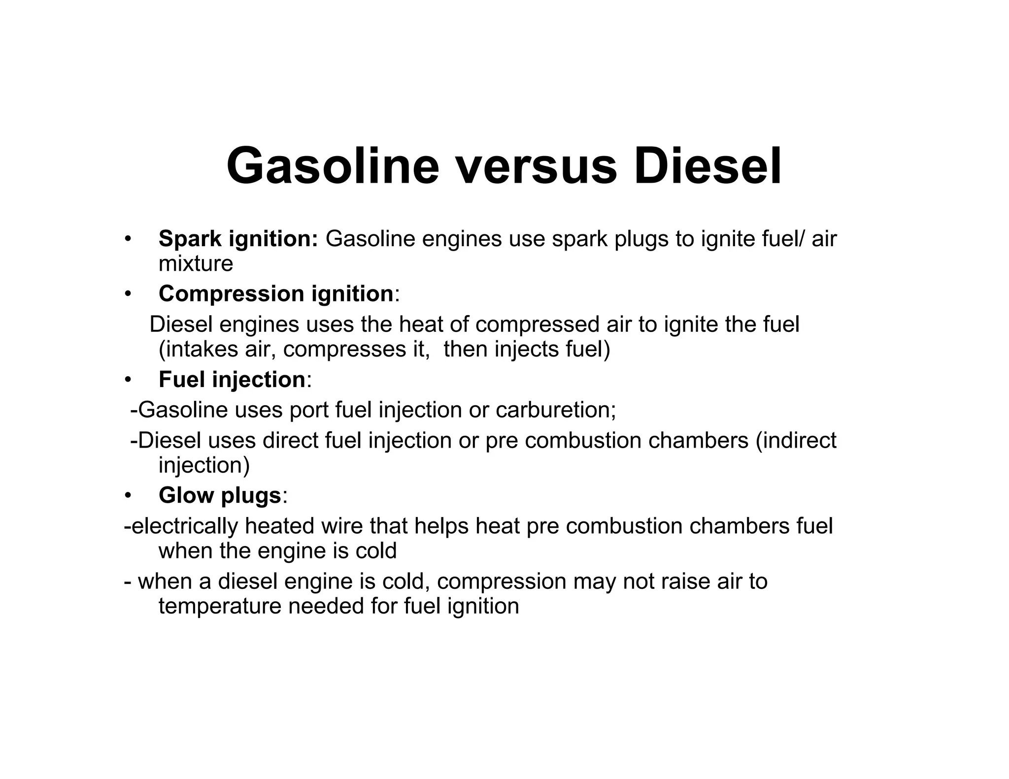 Gasoline versus Diesel
• Spark ignition: Gasoline engines use spark plugs to ignite fuel/ air
mixture
• Compression ignition:
Diesel engines uses the heat of compressed air to ignite the fuel
(intakes air, compresses it, then injects fuel)
• Fuel injection:
-Gasoline uses port fuel injection or carburetion;
-Diesel uses direct fuel injection or pre combustion chambers (indirect
injection)
• Glow plugs:
-electrically heated wire that helps heat pre combustion chambers fuel
when the engine is cold
- when a diesel engine is cold, compression may not raise air to
temperature needed for fuel ignition
 
