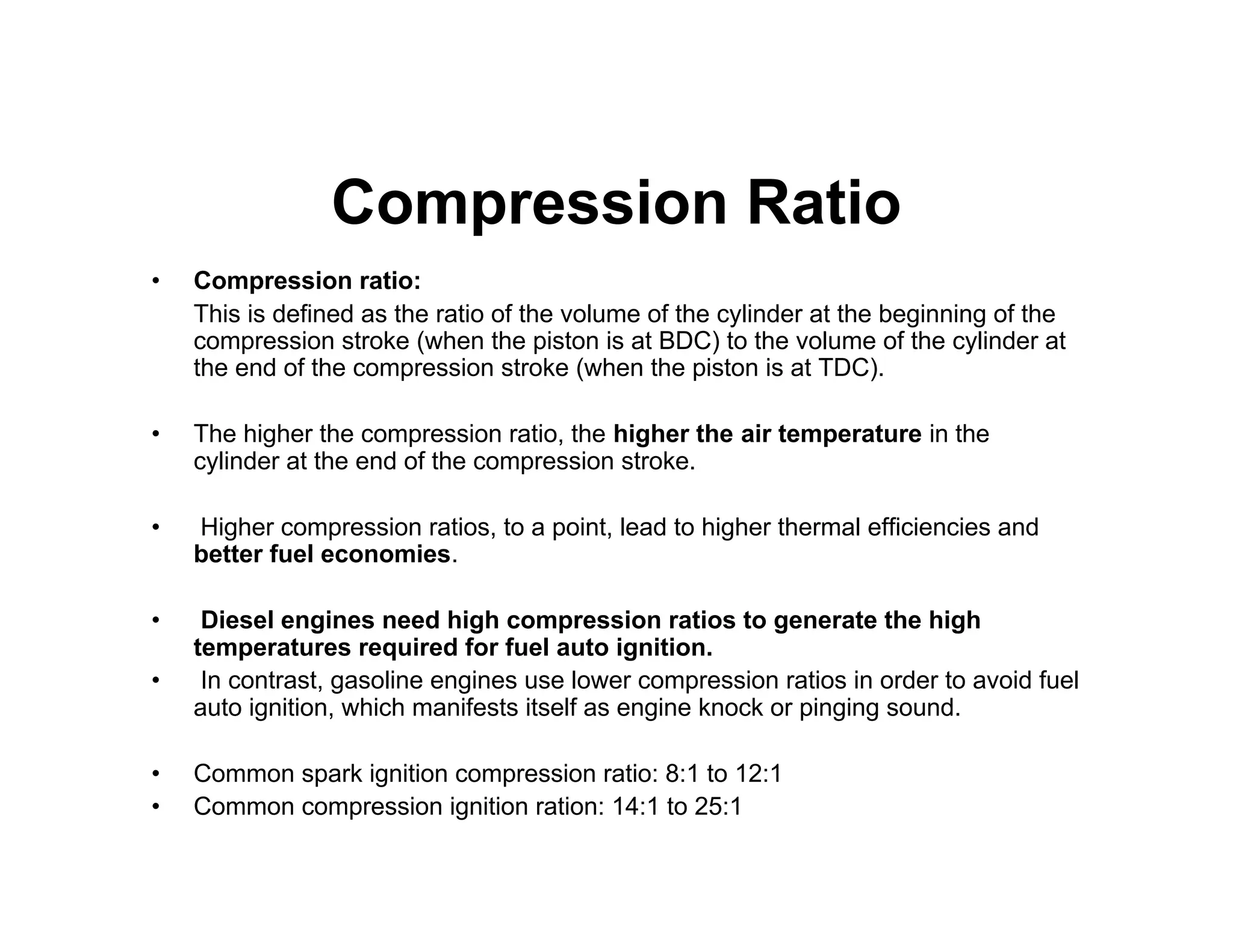 Compression Ratio
• Compression ratio:
This is defined as the ratio of the volume of the cylinder at the beginning of the
compression stroke (when the piston is at BDC) to the volume of the cylinder at
the end of the compression stroke (when the piston is at TDC).
• The higher the compression ratio, the higher the air temperature in the
cylinder at the end of the compression stroke.
• Higher compression ratios, to a point, lead to higher thermal efficiencies and
better fuel economies.
• Diesel engines need high compression ratios to generate the high
temperatures required for fuel auto ignition.
• In contrast, gasoline engines use lower compression ratios in order to avoid fuel
auto ignition, which manifests itself as engine knock or pinging sound.
• Common spark ignition compression ratio: 8:1 to 12:1
• Common compression ignition ration: 14:1 to 25:1
 