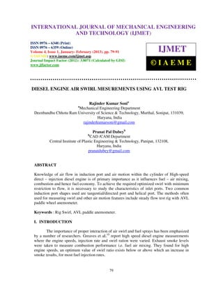 INTERNATIONALMechanical Engineering and Technology (IJMET), ISSN 0976 –
 International Journal of JOURNAL OF MECHANICAL ENGINEERING
 6340(Print), ISSN 0976 – 6359(Online) Volume 4, Issue 1, January - February (2013) © IAEME
                          AND TECHNOLOGY (IJMET)
ISSN 0976 – 6340 (Print)
ISSN 0976 – 6359 (Online)
Volume 4, Issue 1, January- February (2013), pp. 79-91                      IJMET
© IAEME: www.iaeme.com/ijmet.asp
Journal Impact Factor (2012): 3.8071 (Calculated by GISI)
www.jifactor.com                                                        ©IAEME


DIESEL ENGINE AIR SWIRL MESUREMENTS USING AVL TEST RIG

                              Rajinder Kumar Sonia
                            a
                        Mechanical Engineering Department
  Deenbandhu Chhotu Ram University of Science & Technology, Murthal, Sonipat, 131039,
                                    Haryana, India
                          rajinderkumarsoni@gmail.com

                                       Pranat Pal Dubeyb
                                    b
                                      CAD /CAM Department
           Central Institute of Plastic Engineering & Technology, Panipat, 132108,
                                         Haryana, India
                                    pranatdubey@gmail.com


  ABSTRACT

  Knowledge of air flow in induction port and air motion within the cylinder of High-speed
  direct – injection diesel engine is of primary importance as it influences fuel – air mixing,
  combustion and hence fuel economy. To achieve the required optimized swirl with minimum
  restriction to flow, it is necessary to study the characteristics of inlet ports. Two common
  induction port shapes used are tangential/directed port and helical port. The methods often
  used for measuring swirl and other air motion features include steady flow test rig with AVL
  paddle wheel anemometer.

  Keywords : Rig Swirl, AVL paddle anemometer.

  I. INTRODUCTION

         The importance of proper interaction of air swirl and fuel sprays has been emphasized
  by a number of researchers. Greaves et aL10 report high speed diesel engine measurements
  where the engine speeds, injection rate and swirl ration were varied. Exhaust smoke levels
  were taken to measure combustion performance i.e. fuel air mixing. They found for high
  engine speeds, an optimum value of swirl ratio exists below or above which an increase in
  smoke results, for most fuel injection rates.


                                               79
 