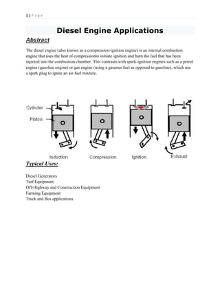 1 | P a g e
Diesel Engine Applications
Abstract
The diesel engine (also known as a compression-ignition engine) is an internal combustion
engine that uses the heat of compressionto initiate ignition and burn the fuel that has been
injected into the combustion chamber. This contrasts with spark-ignition engines such as a petrol
engine (gasoline engine) or gas engine (using a gaseous fuel as opposed to gasoline), which use
a spark plug to ignite an air-fuel mixture.
Typical Uses:
Diesel Generators
Turf Equipment
Off-Highway and Construction Equipment
Farming Equipment
Truck and Bus applications
 